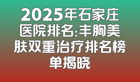 2025年石家庄医院排名：丰胸美肤双重治疗排名榜单揭晓