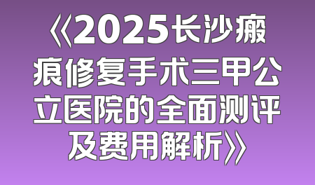 《2025长沙瘢痕修复手术三甲公立医院的全面测评及费用解析》