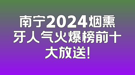 南宁2024烟熏牙人气火爆榜前十大放送！