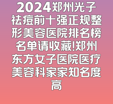2024郑州光子祛痘前十强正规整形美容医院排名榜名单请收藏！郑州东方女子医院医疗美容科家家知名度高