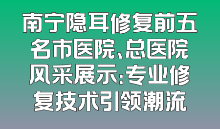 南宁隐耳修复前五名市医院、总医院风采展示：专业修复技术引领潮流