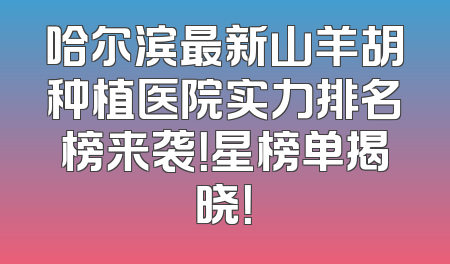 哈尔滨最新山羊胡种植医院实力排名榜来袭！星榜单揭晓！