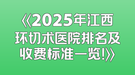 《2025年江西环切术医院排名及收费标准一览！》