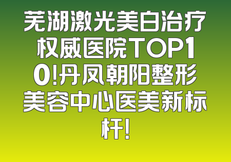 芜湖激光美白治疗权威医院TOP10！丹凤朝阳整形美容中心医美新标杆！