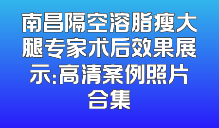 南昌隔空溶脂瘦大腿专家术后效果展示：高清案例照片合集