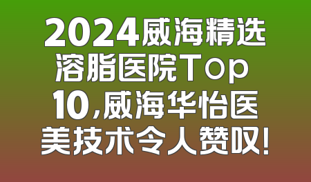 2024威海精选溶脂医院Top 10，威海华怡医美技术令人赞叹！