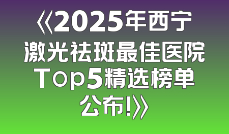 《2025年西宁激光祛斑最佳医院Top5精选榜单公布!》