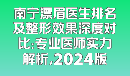 南宁漂眉医生排名及整形效果深度对比：专业医师实力解析，2024版