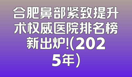 合肥鼻部紧致提升术权威医院排名榜新出炉！(2025年)