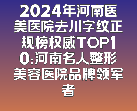 2024年河南医美医院去川字纹正规榜权威TOP10：河南名人整形美容医院品牌领军者