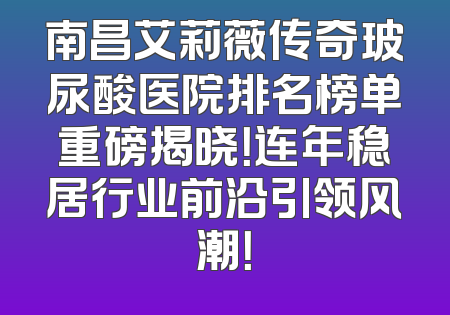 南昌艾莉薇传奇玻尿酸医院排名榜单重磅揭晓！连年稳居行业前沿引领风潮！