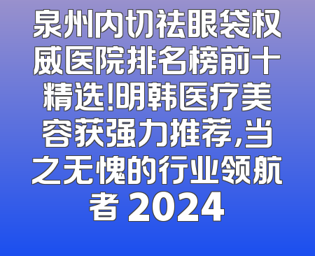 泉州内切祛眼袋权威医院排名榜前十精选！明韩医疗美容获强力推荐，当之无愧的行业领航者 2024