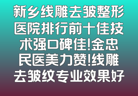 新乡线雕去皱整形医院排行前十佳技术强口碑佳！金忠民医美力赞！线雕去皱纹专业效果好