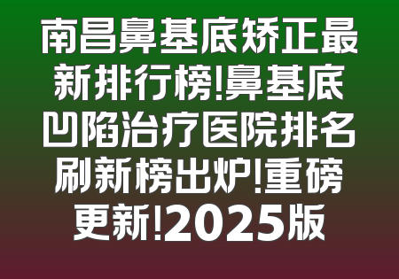 南昌鼻基底矫正最新排行榜！鼻基底凹陷治疗医院排名刷新榜出炉！重磅更新！2025版