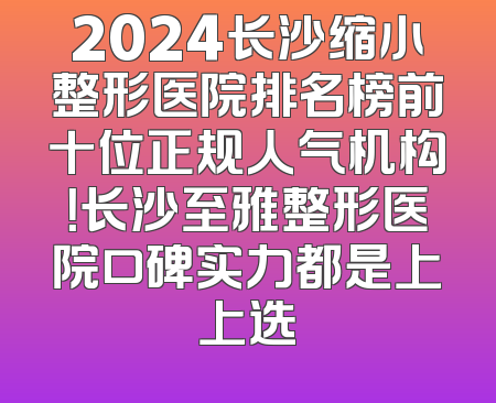 2024长沙缩小整形医院排名榜前十位正规人气机构！长沙至雅整形医院口碑实力都是上上选