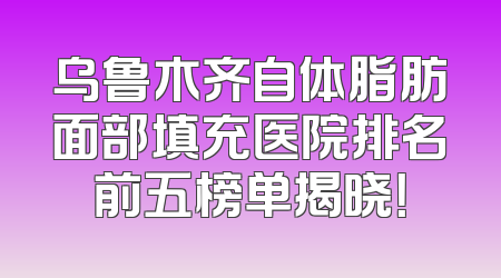 乌鲁木齐自体脂肪面部填充医院排名前五榜单揭晓！