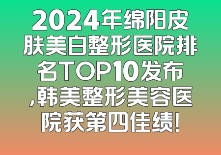 2024年绵阳皮肤美白整形医院排名TOP10发布，韩美整形美容医院获第四佳绩！