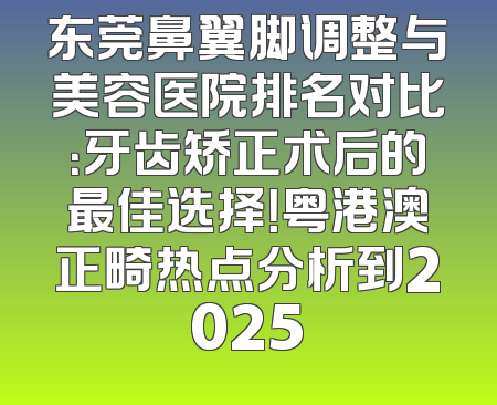 东莞鼻翼脚调整与美容医院排名对比：牙齿矫正术后的最佳选择！粤港澳正畸热点分析到2025