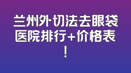 兰州外切法去眼袋医院排行+价格表！