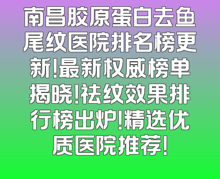 南昌胶原蛋白去鱼尾纹医院排名榜更新！最新权威榜单揭晓！祛纹效果排行榜出炉！精选优质医院推荐！