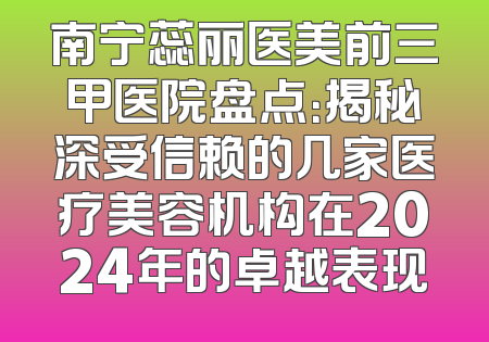 南宁蕊丽医美前三甲医院盘点：揭秘深受信赖的几家医疗美容机构在2024年的卓越表现