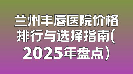 兰州丰唇医院价格排行与选择指南（2025年盘点）