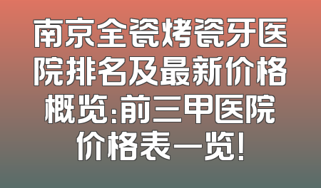 南京全瓷烤瓷牙医院排名及最新价格概览：前三甲医院价格表一览！