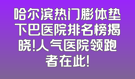 哈尔滨热门膨体垫下巴医院排名榜揭晓！人气医院领跑者在此！