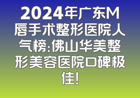 2024年广东M唇手术整形医院人气榜：佛山华美整形美容医院口碑极佳！
