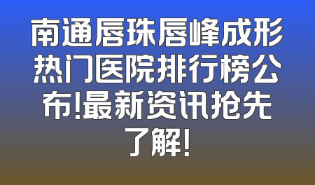 南通唇珠唇峰成形热门医院排行榜公布！最新资讯抢先了解！