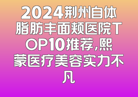 2024荆州自体脂肪丰面颊医院TOP10推荐，熙蒙医疗美容实力不凡
