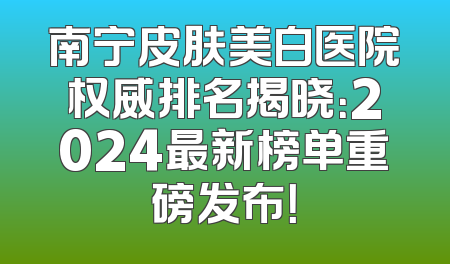 南宁皮肤美白医院权威排名揭晓：2024最新榜单重磅发布！