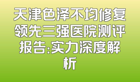 天津色泽不均修复领先三强医院测评报告：实力深度解析