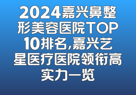 2024嘉兴鼻整形美容医院TOP10排名，嘉兴艺星医疗医院领衔高实力一览