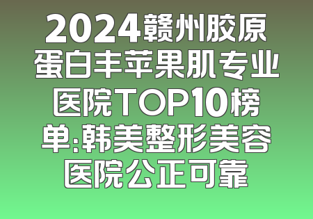 2024赣州胶原蛋白丰苹果肌专业医院TOP10榜单：韩美整形美容医院公正可靠