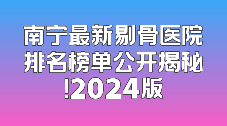 南宁最新剔骨医院排名榜单公开揭秘！2024版