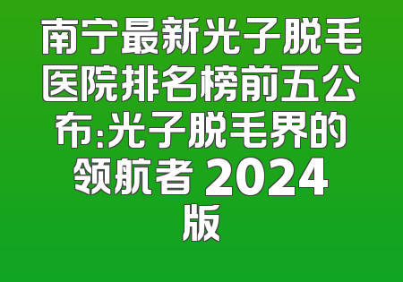 南宁最新光子脱毛医院排名榜前五公布：光子脱毛界的领航者 2024版