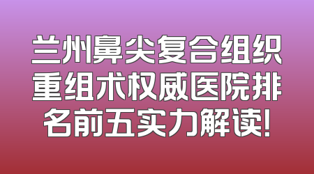 兰州鼻尖复合组织重组术权威医院排名前五实力解读！