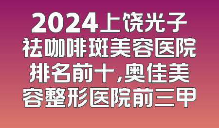 2024上饶光子祛咖啡斑美容医院排名前十，奥佳美容整形医院前三甲