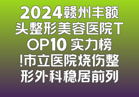 2024赣州丰额头整形美容医院TOP10 实力榜！市立医院烧伤整形外科稳居前列