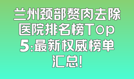 兰州颈部赘肉去除医院排名榜Top5：最新权威榜单汇总！