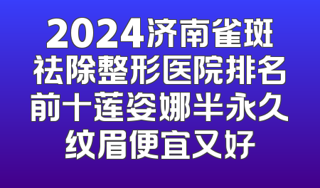 2024济南雀斑祛除整形医院排名前十莲姿娜半永久纹眉便宜又好