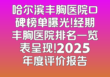 哈尔滨丰胸医院口碑榜单曝光！经期丰胸医院排名一览表呈现！2025年度评价报告