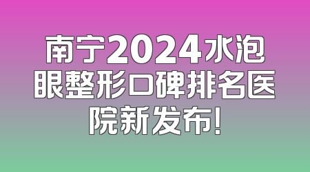 南宁2024水泡眼整形口碑排名医院新发布！