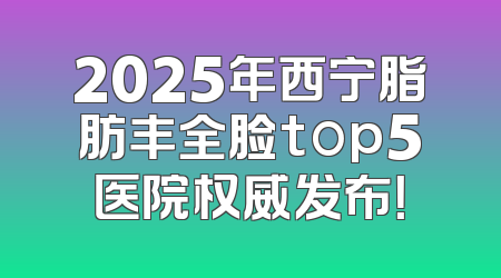 2025年西宁脂肪丰全脸top5医院权威发布！