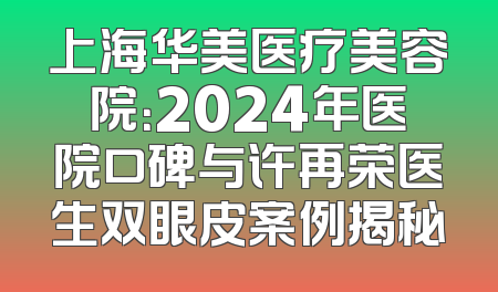 上海华美医疗美容院：2024年医院口碑与许再荣医生双眼皮案例揭秘