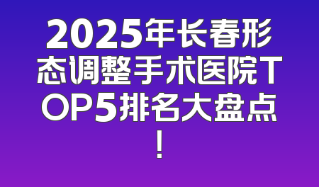 2025年长春形态调整手术医院TOP5排名大盘点！
