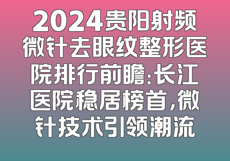 2024贵阳射频微针去眼纹整形医院排行前瞻：长江医院稳居榜首，微针技术引领潮流
