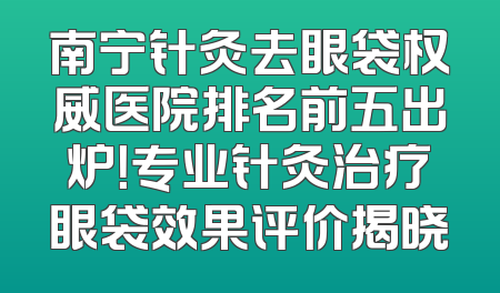 南宁针灸去眼袋权威医院排名前五出炉！专业针灸治疗眼袋效果评价揭晓