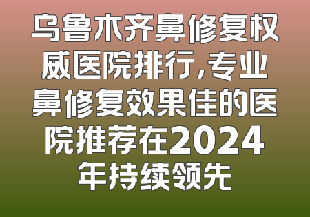 乌鲁木齐鼻修复权威医院排行，专业鼻修复效果佳的医院推荐在2024年持续领先